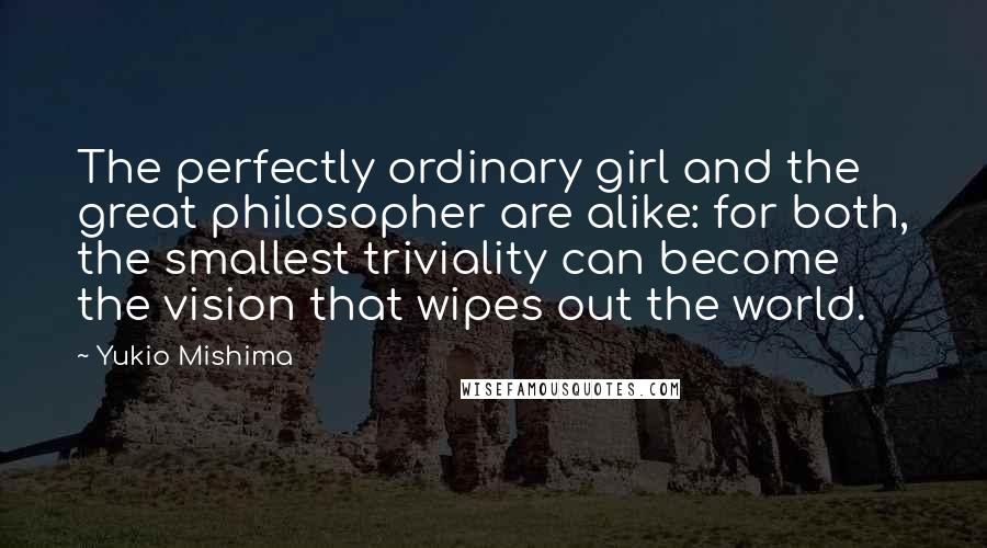 Yukio Mishima Quotes: The perfectly ordinary girl and the great philosopher are alike: for both, the smallest triviality can become the vision that wipes out the world.