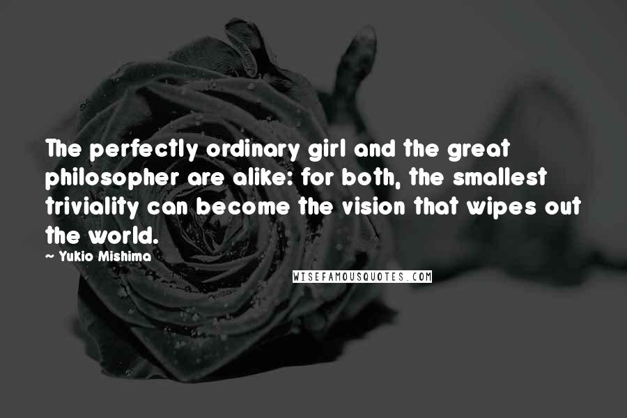 Yukio Mishima Quotes: The perfectly ordinary girl and the great philosopher are alike: for both, the smallest triviality can become the vision that wipes out the world.