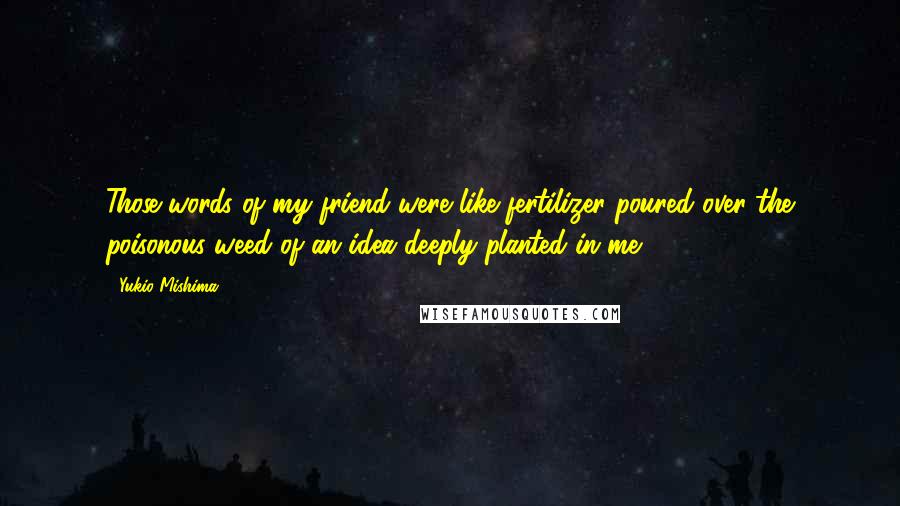 Yukio Mishima Quotes: Those words of my friend were like fertilizer poured over the poisonous weed of an idea deeply planted in me.