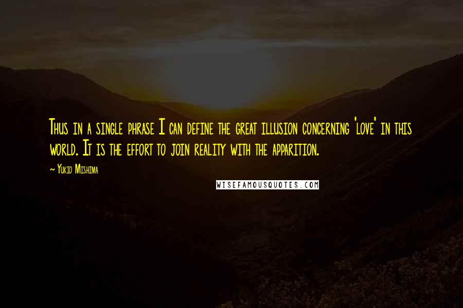 Yukio Mishima Quotes: Thus in a single phrase I can define the great illusion concerning 'love' in this world. It is the effort to join reality with the apparition.