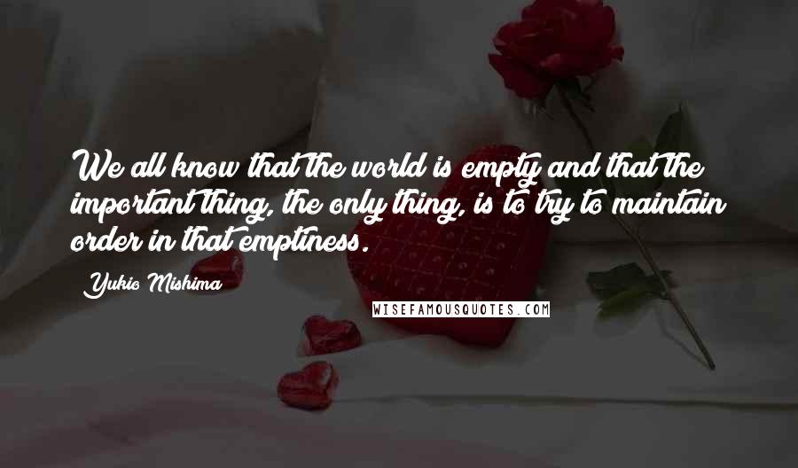 Yukio Mishima Quotes: We all know that the world is empty and that the important thing, the only thing, is to try to maintain order in that emptiness.