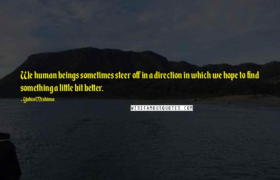 Yukio Mishima Quotes: We human beings sometimes steer off in a direction in which we hope to find something a little bit better.