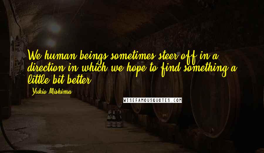 Yukio Mishima Quotes: We human beings sometimes steer off in a direction in which we hope to find something a little bit better.