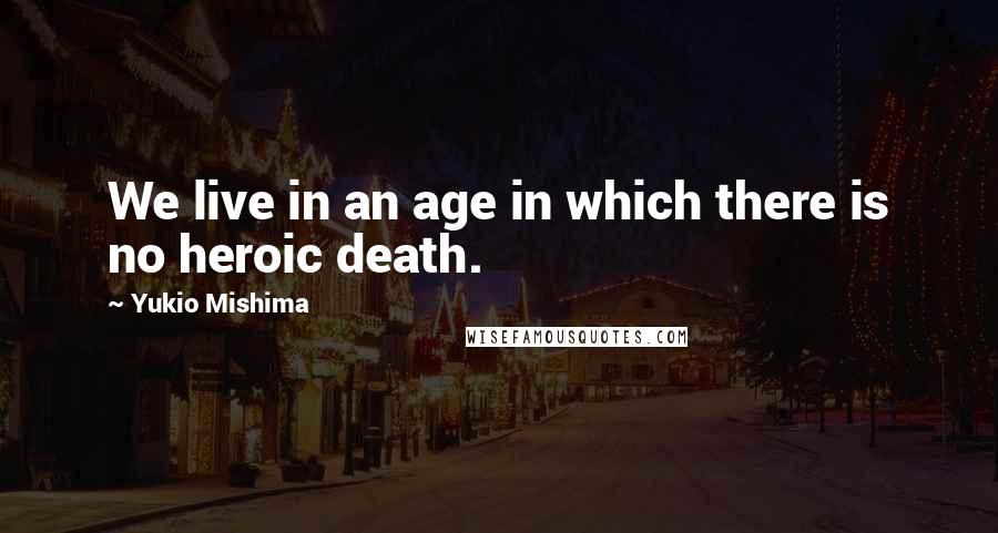 Yukio Mishima Quotes: We live in an age in which there is no heroic death.