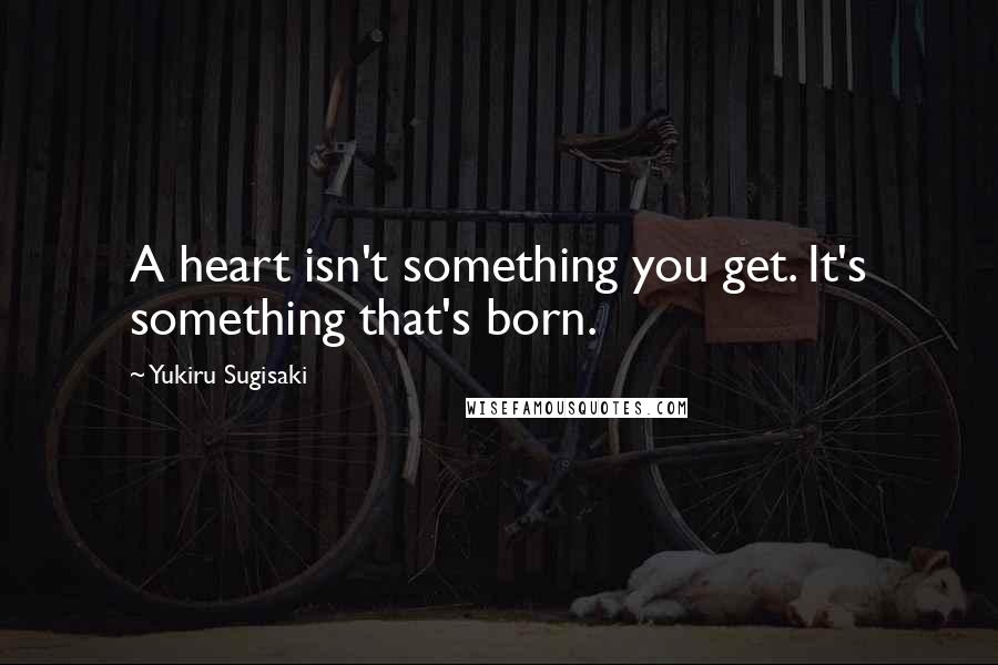 Yukiru Sugisaki Quotes: A heart isn't something you get. It's something that's born.