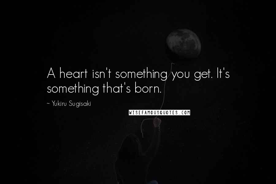 Yukiru Sugisaki Quotes: A heart isn't something you get. It's something that's born.