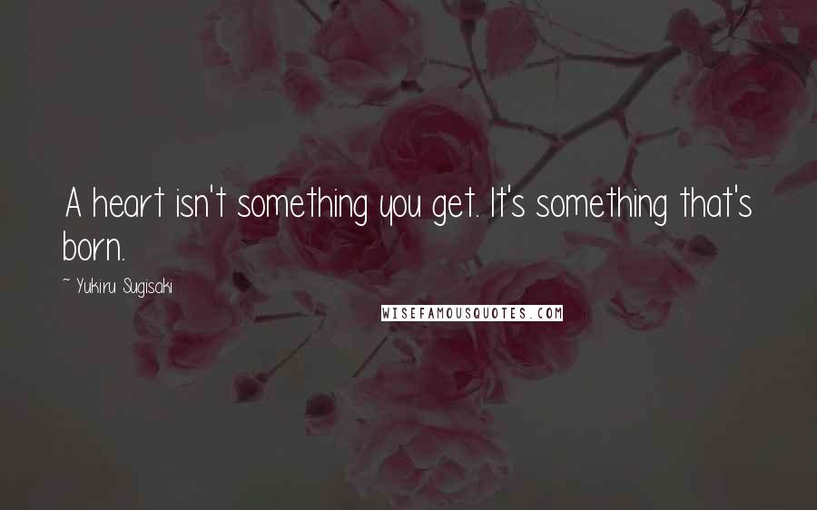 Yukiru Sugisaki Quotes: A heart isn't something you get. It's something that's born.