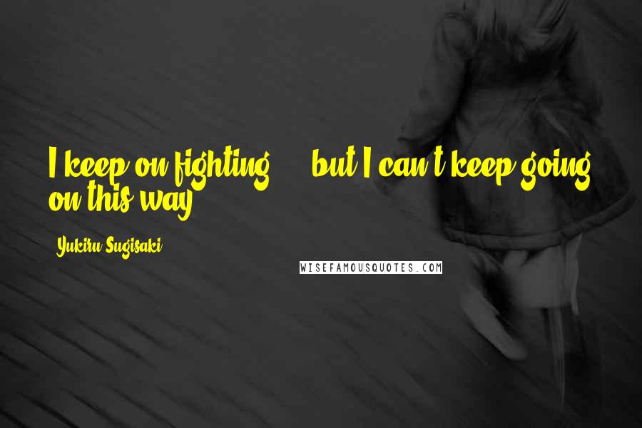 Yukiru Sugisaki Quotes: I keep on fighting ... but I can't keep going on this way