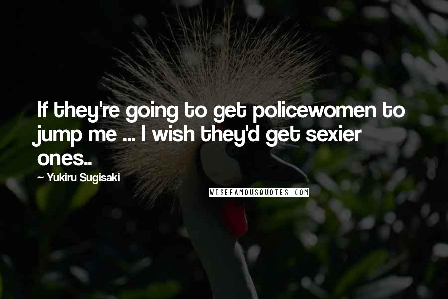 Yukiru Sugisaki Quotes: If they're going to get policewomen to jump me ... I wish they'd get sexier ones..
