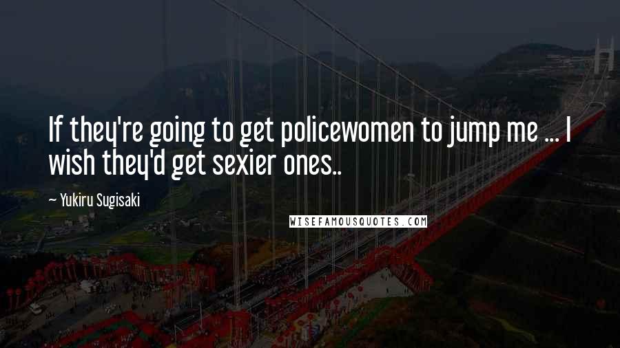 Yukiru Sugisaki Quotes: If they're going to get policewomen to jump me ... I wish they'd get sexier ones..