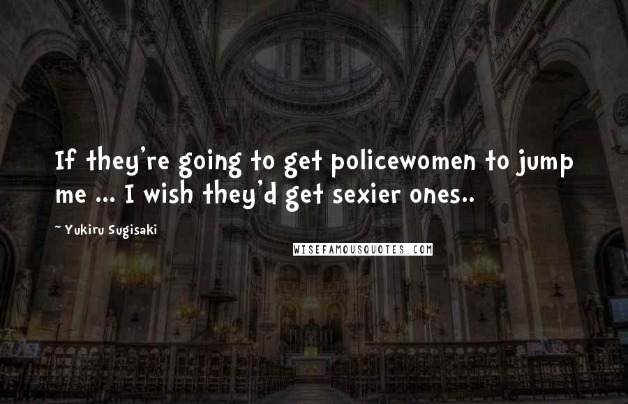 Yukiru Sugisaki Quotes: If they're going to get policewomen to jump me ... I wish they'd get sexier ones..