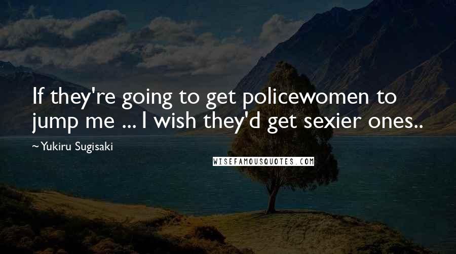 Yukiru Sugisaki Quotes: If they're going to get policewomen to jump me ... I wish they'd get sexier ones..