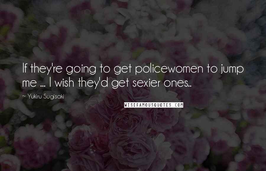 Yukiru Sugisaki Quotes: If they're going to get policewomen to jump me ... I wish they'd get sexier ones..