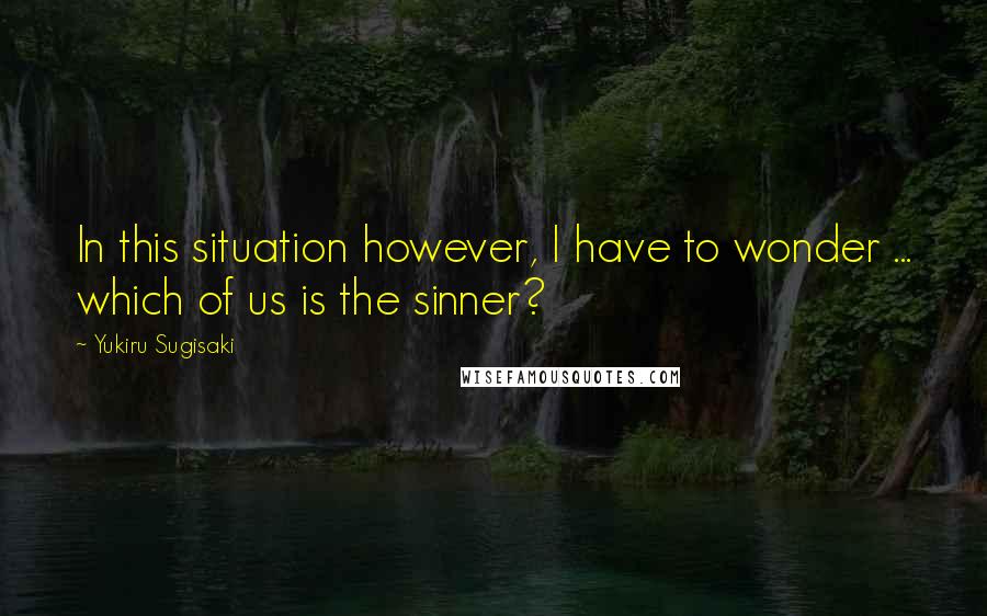 Yukiru Sugisaki Quotes: In this situation however, I have to wonder ... which of us is the sinner?
