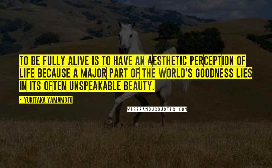 Yukitaka Yamamoto Quotes: To be fully alive is to have an aesthetic perception of life because a major part of the world's goodness lies in its often unspeakable beauty.