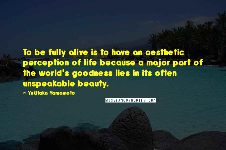 Yukitaka Yamamoto Quotes: To be fully alive is to have an aesthetic perception of life because a major part of the world's goodness lies in its often unspeakable beauty.