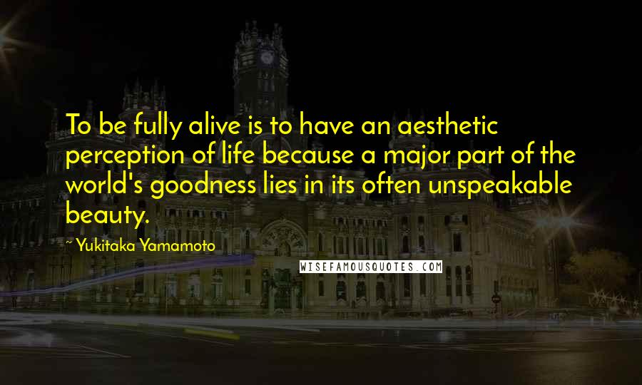 Yukitaka Yamamoto Quotes: To be fully alive is to have an aesthetic perception of life because a major part of the world's goodness lies in its often unspeakable beauty.