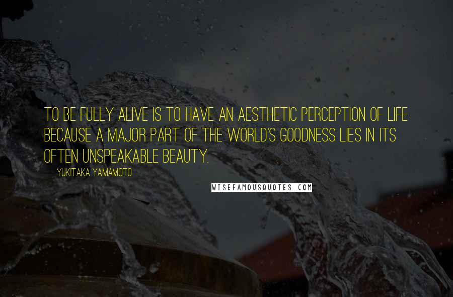 Yukitaka Yamamoto Quotes: To be fully alive is to have an aesthetic perception of life because a major part of the world's goodness lies in its often unspeakable beauty.