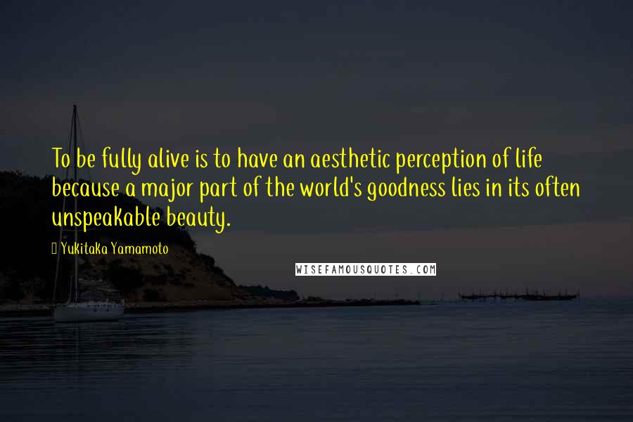 Yukitaka Yamamoto Quotes: To be fully alive is to have an aesthetic perception of life because a major part of the world's goodness lies in its often unspeakable beauty.