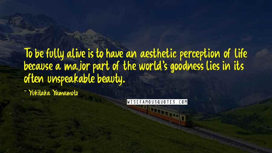 Yukitaka Yamamoto Quotes: To be fully alive is to have an aesthetic perception of life because a major part of the world's goodness lies in its often unspeakable beauty.