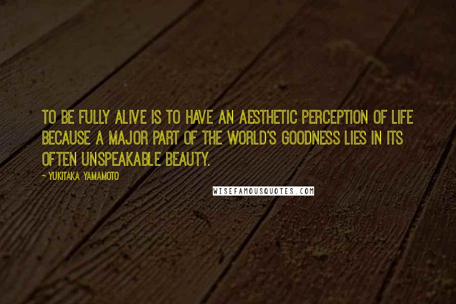 Yukitaka Yamamoto Quotes: To be fully alive is to have an aesthetic perception of life because a major part of the world's goodness lies in its often unspeakable beauty.