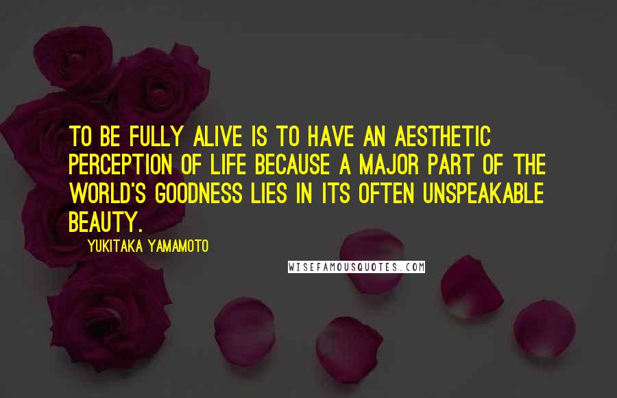 Yukitaka Yamamoto Quotes: To be fully alive is to have an aesthetic perception of life because a major part of the world's goodness lies in its often unspeakable beauty.