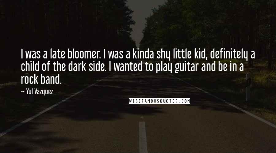 Yul Vazquez Quotes: I was a late bloomer. I was a kinda shy little kid, definitely a child of the dark side. I wanted to play guitar and be in a rock band.