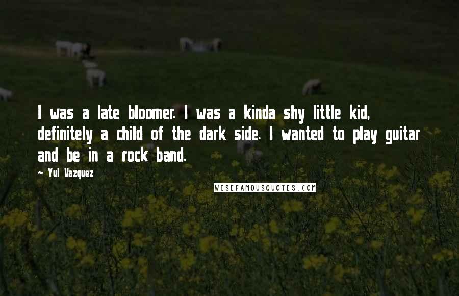 Yul Vazquez Quotes: I was a late bloomer. I was a kinda shy little kid, definitely a child of the dark side. I wanted to play guitar and be in a rock band.