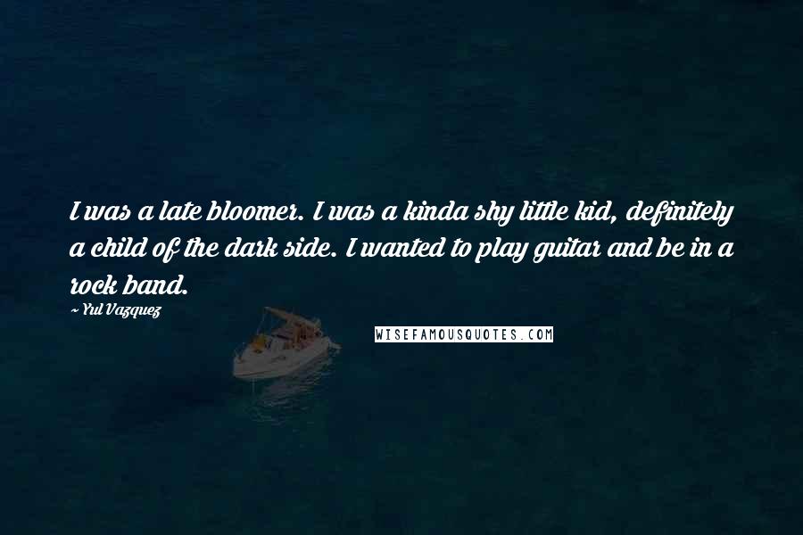 Yul Vazquez Quotes: I was a late bloomer. I was a kinda shy little kid, definitely a child of the dark side. I wanted to play guitar and be in a rock band.