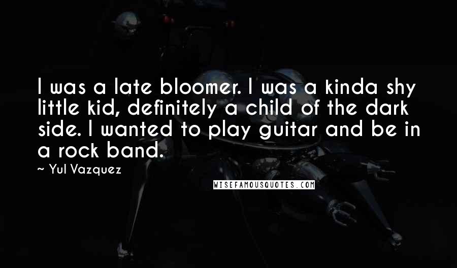 Yul Vazquez Quotes: I was a late bloomer. I was a kinda shy little kid, definitely a child of the dark side. I wanted to play guitar and be in a rock band.