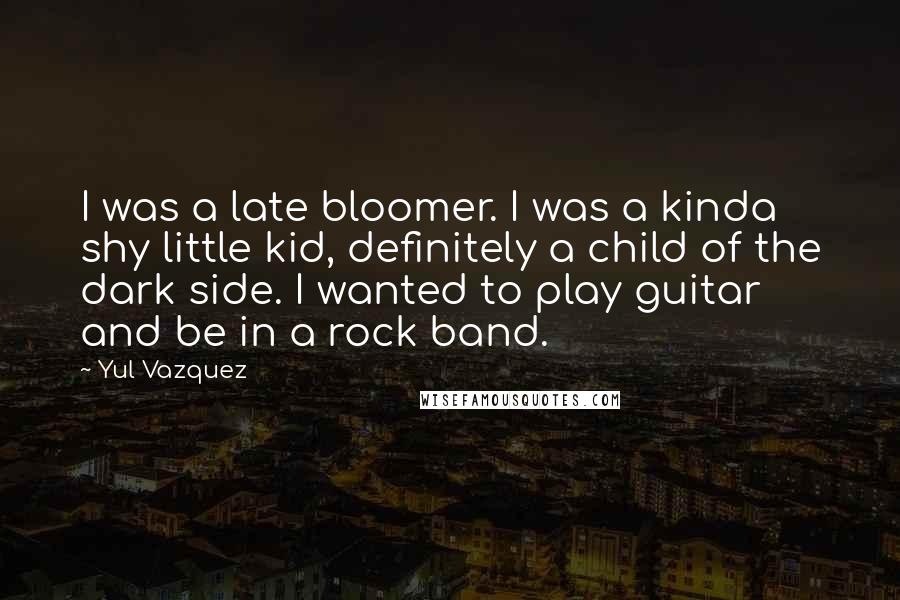 Yul Vazquez Quotes: I was a late bloomer. I was a kinda shy little kid, definitely a child of the dark side. I wanted to play guitar and be in a rock band.