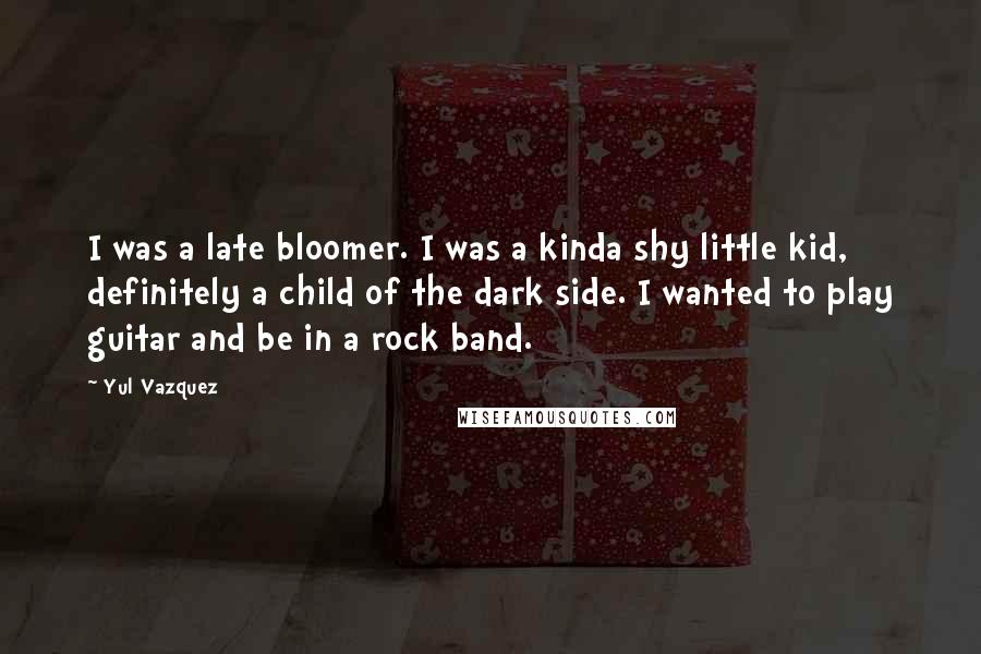 Yul Vazquez Quotes: I was a late bloomer. I was a kinda shy little kid, definitely a child of the dark side. I wanted to play guitar and be in a rock band.