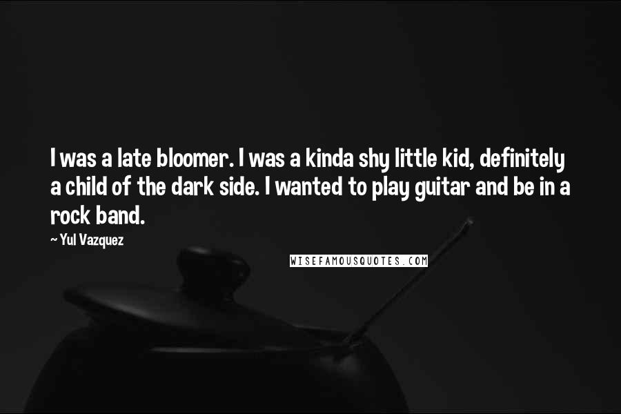 Yul Vazquez Quotes: I was a late bloomer. I was a kinda shy little kid, definitely a child of the dark side. I wanted to play guitar and be in a rock band.