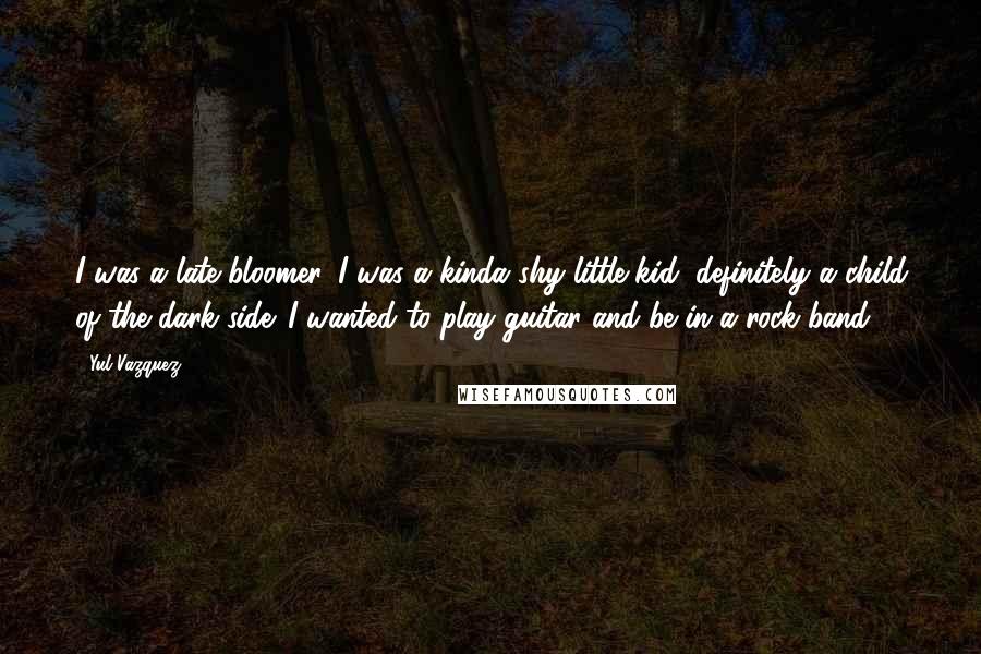 Yul Vazquez Quotes: I was a late bloomer. I was a kinda shy little kid, definitely a child of the dark side. I wanted to play guitar and be in a rock band.