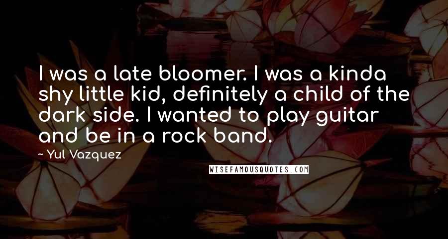 Yul Vazquez Quotes: I was a late bloomer. I was a kinda shy little kid, definitely a child of the dark side. I wanted to play guitar and be in a rock band.