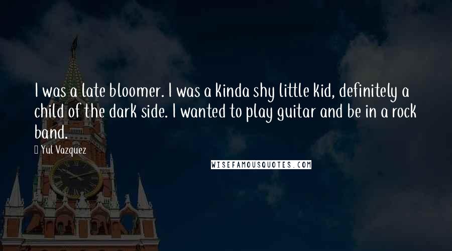 Yul Vazquez Quotes: I was a late bloomer. I was a kinda shy little kid, definitely a child of the dark side. I wanted to play guitar and be in a rock band.