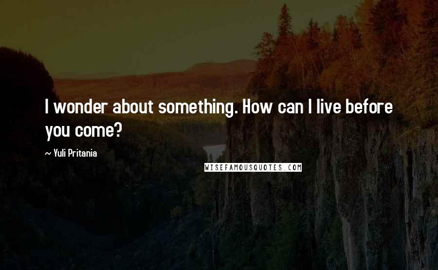 Yuli Pritania Quotes: I wonder about something. How can I live before you come?