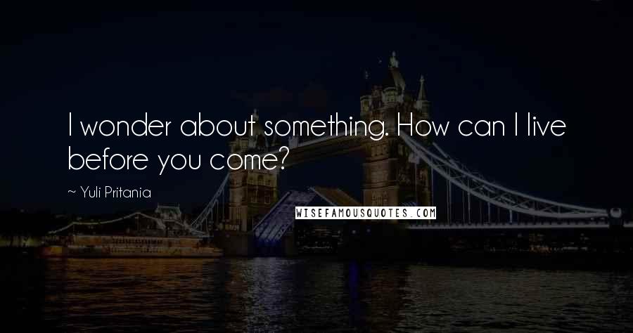 Yuli Pritania Quotes: I wonder about something. How can I live before you come?
