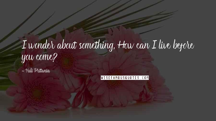Yuli Pritania Quotes: I wonder about something. How can I live before you come?