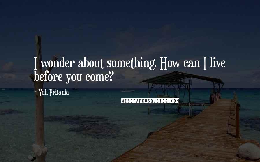 Yuli Pritania Quotes: I wonder about something. How can I live before you come?