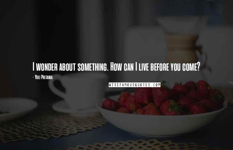 Yuli Pritania Quotes: I wonder about something. How can I live before you come?