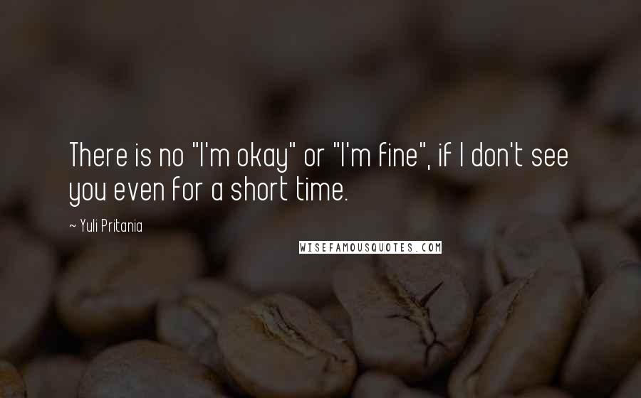 Yuli Pritania Quotes: There is no "I'm okay" or "I'm fine", if I don't see you even for a short time.