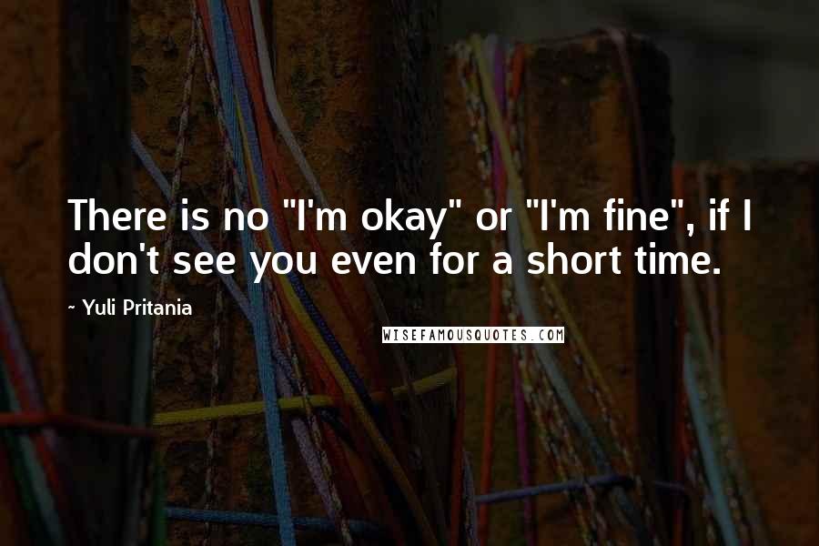 Yuli Pritania Quotes: There is no "I'm okay" or "I'm fine", if I don't see you even for a short time.