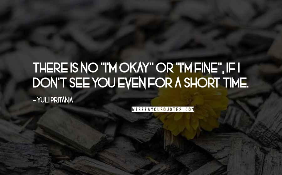 Yuli Pritania Quotes: There is no "I'm okay" or "I'm fine", if I don't see you even for a short time.