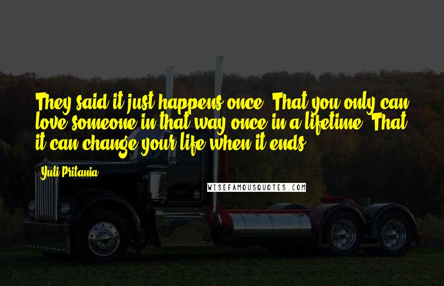 Yuli Pritania Quotes: They said it just happens once. That you only can love someone in that way once in a lifetime. That it can change your life when it ends.