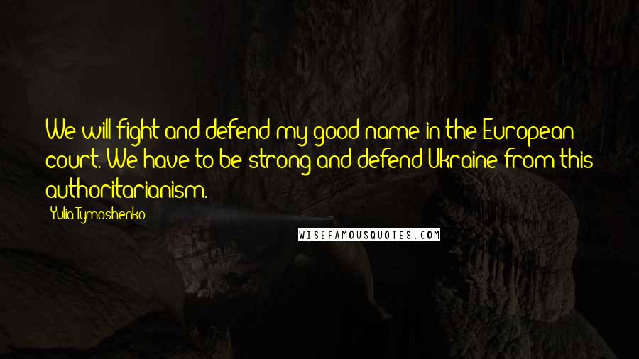 Yulia Tymoshenko Quotes: We will fight and defend my good name in the European court. We have to be strong and defend Ukraine from this authoritarianism.