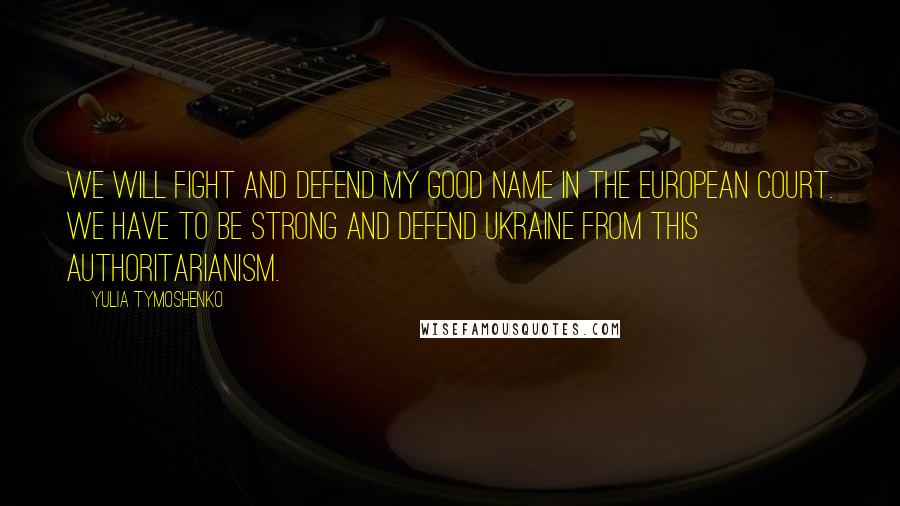 Yulia Tymoshenko Quotes: We will fight and defend my good name in the European court. We have to be strong and defend Ukraine from this authoritarianism.