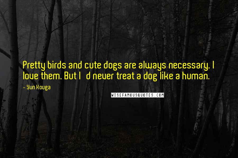 Yun Kouga Quotes: Pretty birds and cute dogs are always necessary. I love them. But I'd never treat a dog like a human.