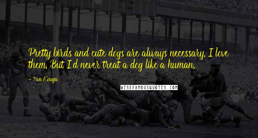 Yun Kouga Quotes: Pretty birds and cute dogs are always necessary. I love them. But I'd never treat a dog like a human.