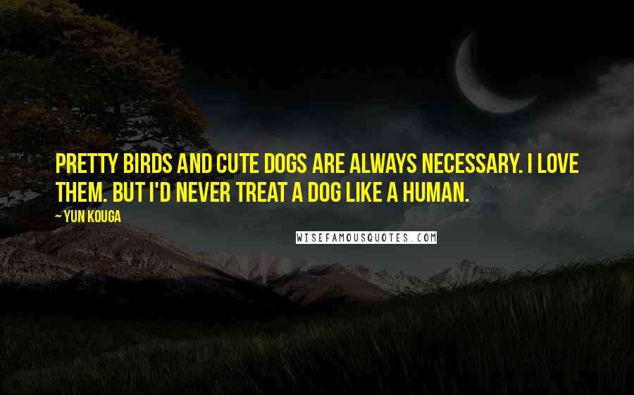 Yun Kouga Quotes: Pretty birds and cute dogs are always necessary. I love them. But I'd never treat a dog like a human.